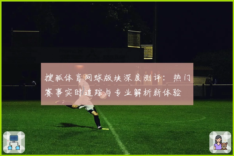 搜狐体育网球版块深度测评：热门赛事实时追踪与专业解析新体验