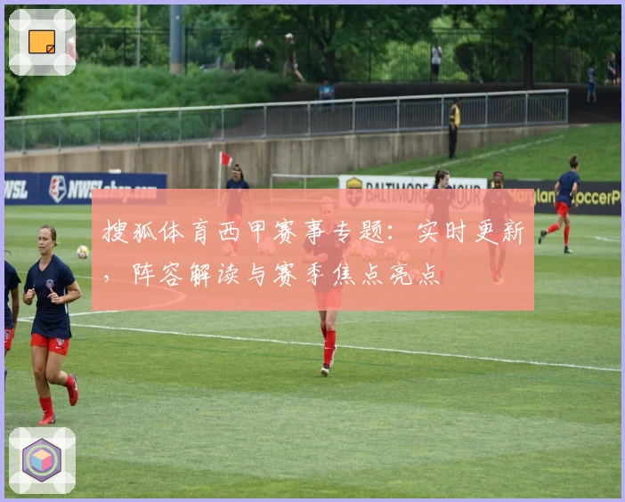 搜狐体育西甲赛事专题:实时更新,阵容解读与赛季焦点亮点