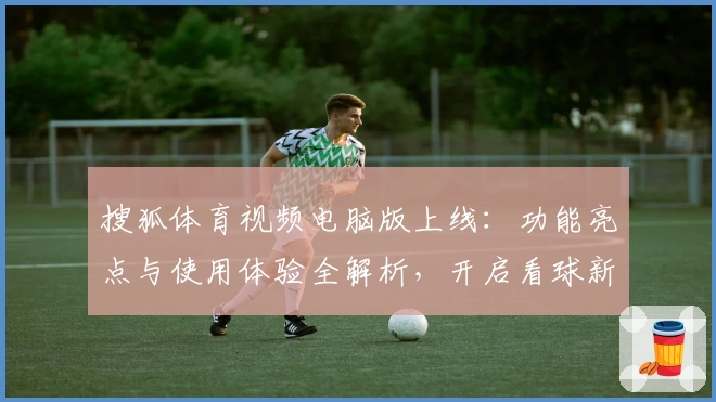 搜狐体育视频电脑版上线：功能亮点与使用体验全解析，开启看球新视界