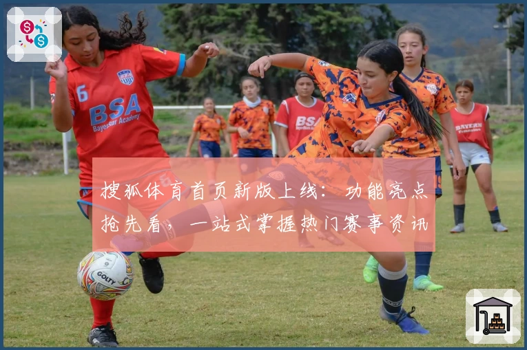 搜狐体育首页新版上线：功能亮点抢先看，一站式掌握热门赛事资讯