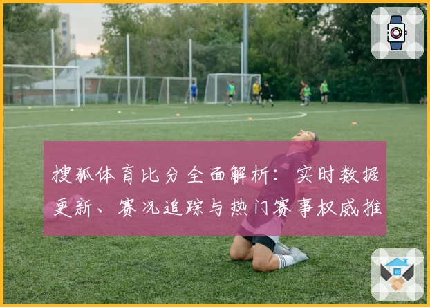 搜狐体育比分全面解析：实时数据更新、赛况追踪与热门赛事权威推荐