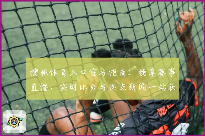 搜狐体育入口官方指南：畅享赛事直播、实时比分与热点新闻一站获取