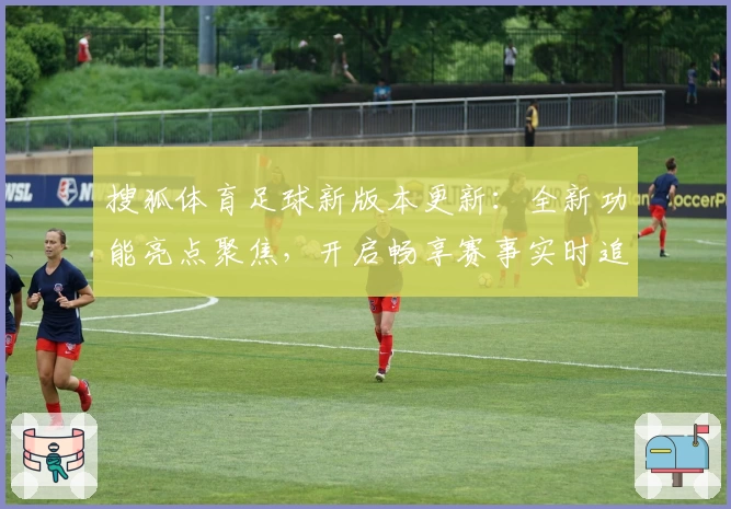 搜狐体育足球新版本更新：全新功能亮点聚焦，开启畅享赛事实时追踪体验