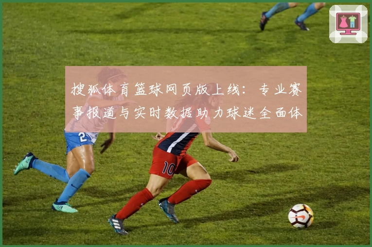 搜狐体育篮球网页版上线:专业赛事报道与实时数据助力球迷全面体验