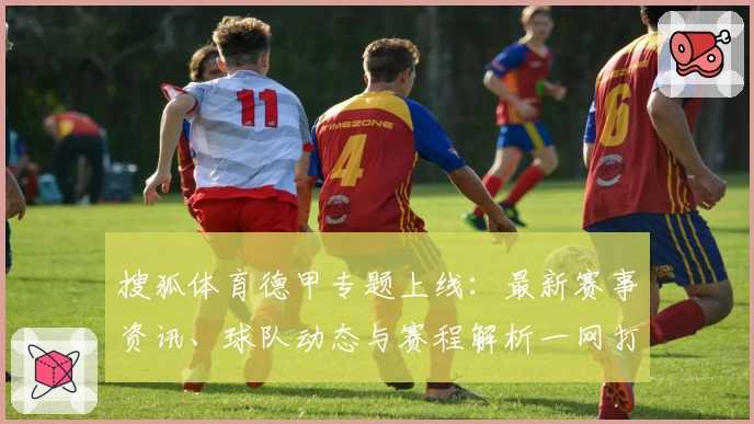 搜狐体育德甲专题上线：最新赛事资讯、球队动态与赛程解析一网打尽