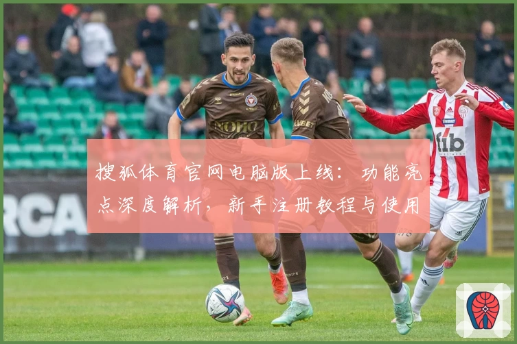 搜狐体育官网电脑版上线：功能亮点深度解析，新手注册教程与使用体验分享