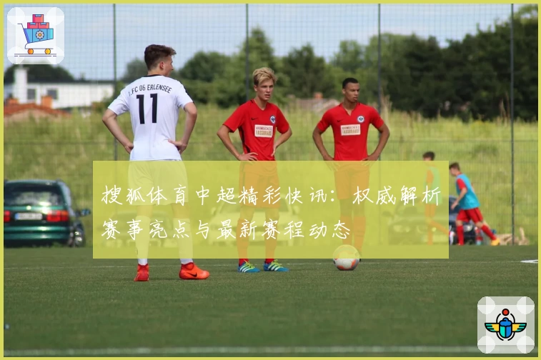 搜狐体育中超精彩快讯：权威解析赛事亮点与最新赛程动态