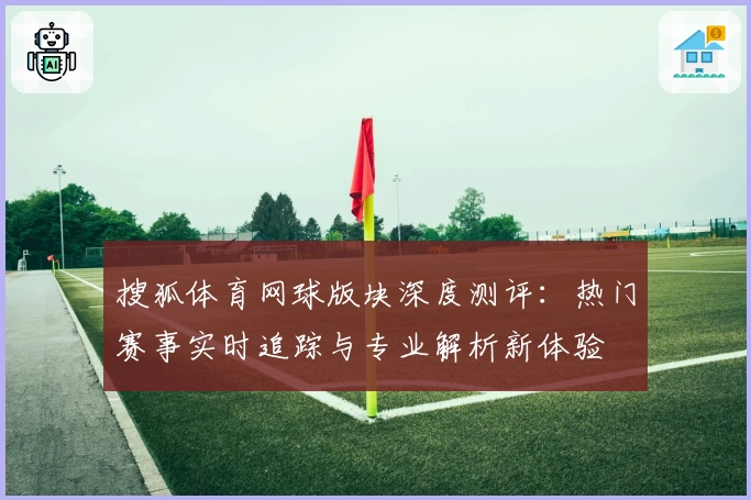 搜狐体育网球版块深度测评：热门赛事实时追踪与专业解析新体验