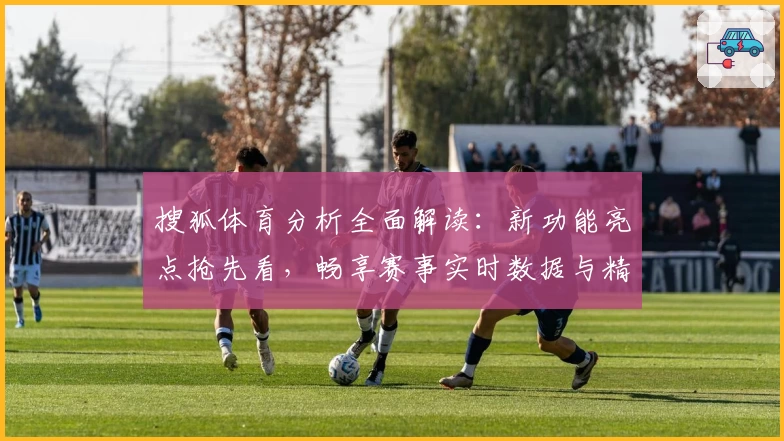 搜狐体育分析全面解读：新功能亮点抢先看，畅享赛事实时数据与精彩内容体验