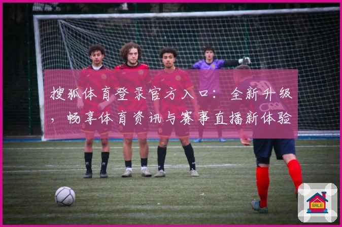 搜狐体育登录官方入口:全新升级,畅享体育资讯与赛事直播新体验