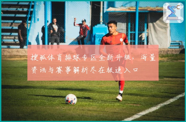 搜狐体育排球专区全新升级,海量资讯与赛事解析尽在极速入口